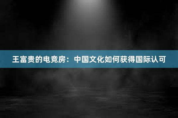 王富贵的电竞房：中国文化如何获得国际认可