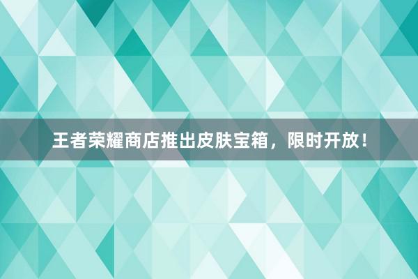 王者荣耀商店推出皮肤宝箱，限时开放！