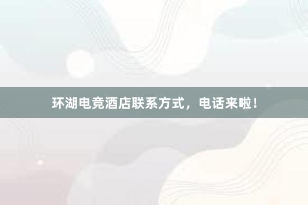 环湖电竞酒店联系方式，电话来啦！