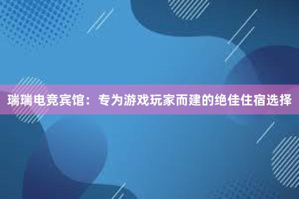 瑞瑞电竞宾馆：专为游戏玩家而建的绝佳住宿选择