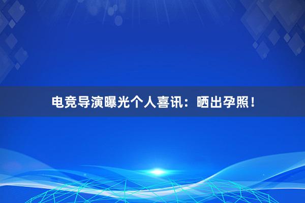 电竞导演曝光个人喜讯：晒出孕照！