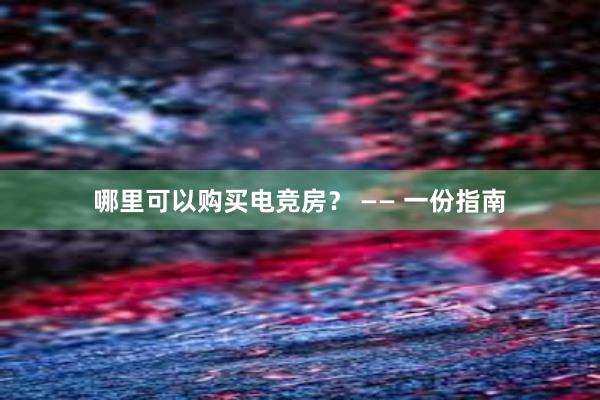 哪里可以购买电竞房？ —— 一份指南