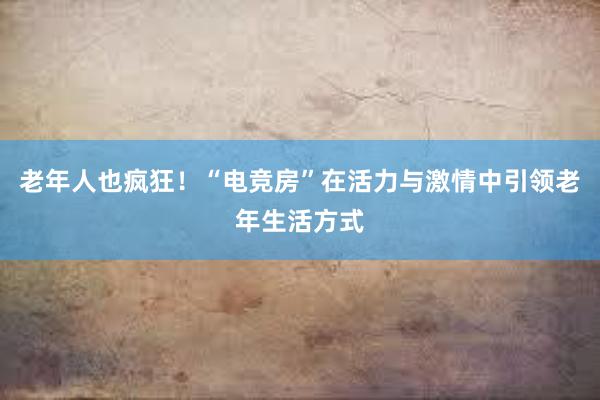 老年人也疯狂！“电竞房”在活力与激情中引领老年生活方式