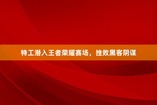 特工潜入王者荣耀赛场，挫败黑客阴谋