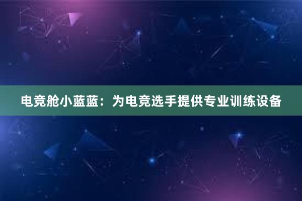 电竞舱小蓝蓝：为电竞选手提供专业训练设备