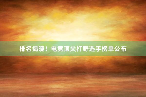 排名揭晓！电竞顶尖打野选手榜单公布