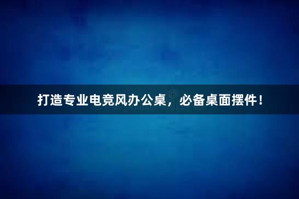 打造专业电竞风办公桌，必备桌面摆件！