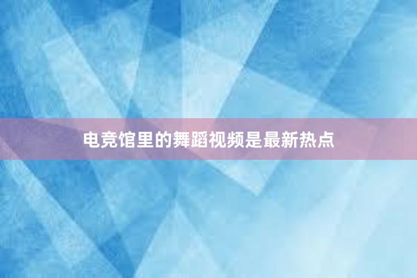 电竞馆里的舞蹈视频是最新热点