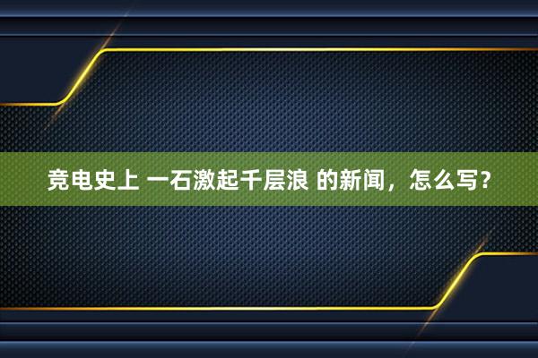 竞电史上 一石激起千层浪 的新闻，怎么写？