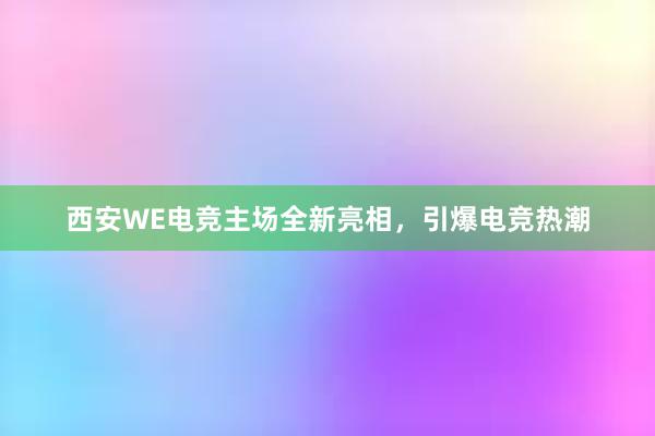 西安WE电竞主场全新亮相，引爆电竞热潮