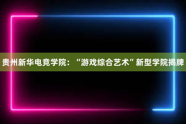 贵州新华电竞学院：“游戏综合艺术”新型学院揭牌