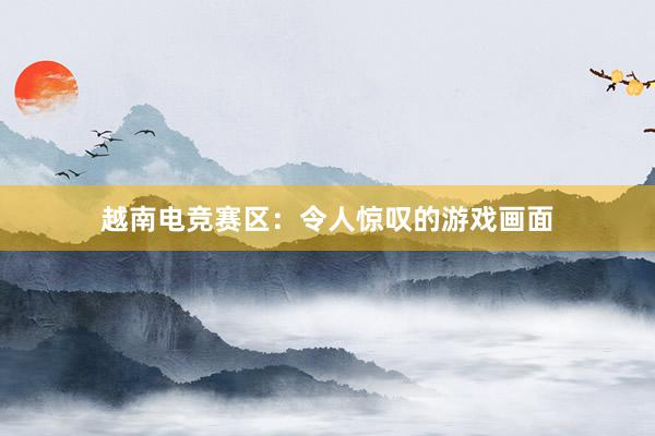 越南电竞赛区：令人惊叹的游戏画面