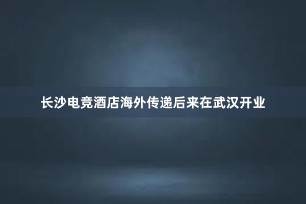 长沙电竞酒店海外传递后来在武汉开业