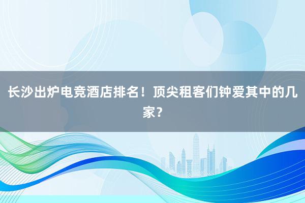 长沙出炉电竞酒店排名！顶尖租客们钟爱其中的几家？