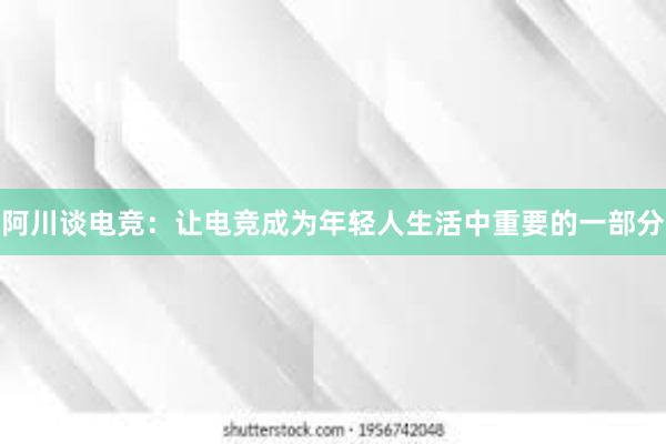 阿川谈电竞：让电竞成为年轻人生活中重要的一部分