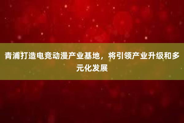 青浦打造电竞动漫产业基地，将引领产业升级和多元化发展